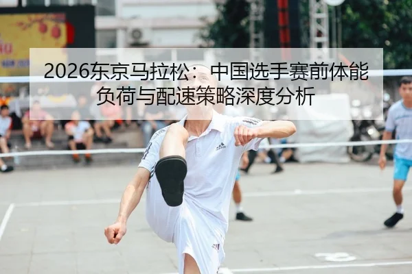 2026东京马拉松：中国选手赛前体能负荷与配速策略深度分析